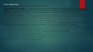Como utilizar blog:
Para crear un blog necesitamos de los siguientes pasos:
Crear contenido de calidad. - La producción de contenido de calidad es el trabajo mínimo que se debe de
realizar. Y con algo de calidad no me refiero únicamente a que todo lo publicado debe tener una ortografía y
gramática impecable, sino también a que el blog debe tener contenido interesante y diferenciado.
Tener un diseño llamativo. - Si tienes los dos primeros puntos anteriores, seguramente habrás captado la
atención de tu audiencia, así que el siguiente paso es hacer que ellos hagan su parte y se relacionen con el
contenido. Ya sea agradeciendo en la sección de comentarios o mediante una acción social.
Los botones de redes sociales permiten a los usuarios compartir de manera inmediata y sencilla aquello que
gustó con el resto de sus amigos o personas a las que creen que les interesará el contenido. A la vez que, si
muestra el número de veces que la pieza de contenido se ha compartido, generan autoridad.
Incluye un botón de suscripción. - Una vez más, si ya capturaste la atención de tu público objetivo con un
contenido, no té arriesgues a perderlos. Agrega una casilla de registro o subscripción a tu lista de correo. Si ya
están interesados en ti, asegúrate de que sigan estándolo manteniendo el contacto.
Incluye una barra de búsqueda. - Esta es la mejor opción de seguir navegando en tu sitio. Es posible que los
enlaces dentro de tu contenido los lleven a otros temas que también les interesen, pero si llegan a querer
encontrar un tema en específico, no hay nada mejor que darles la opción de hacerlo sin problemas con una
pequeña, pero bien ubicada, barra de búsqueda.
 