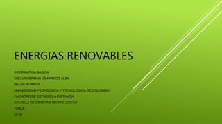 ENERGIAS RENOVABLES
INFORMATICA BASICA
OSCAR GERMAN GRANADOS ALBA
NELBA MONROY
UNIVERSIDAD PEDAGOGICA Y TECNOLOGICA DE COLOMBIA
FACULTAD DE ESTUDIOS A DISTANCIA
ESCUELA DE CIENCIAS TECNOLOGICAS
TUNJA
2019
 