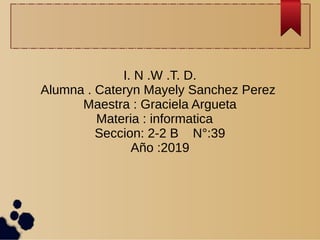 I. N .W .T. D.
Alumna . Cateryn Mayely Sanchez Perez
Maestra : Graciela Argueta
Materia : informatica
Seccion: 2-2 B N°:39
Año :2019
 
