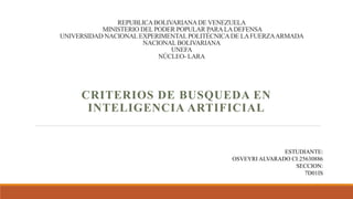 REPUBLICABOLIVARIANADE VENEZUELA
MINISTERIO DEL PODER POPULAR PARALADEFENSA
UNIVERSIDAD NACIONAL EXPERIMENTALPOLITÉCNICADE LAFUERZAARMADA
NACIONAL BOLIVARIANA
UNEFA
NÚCLEO- LARA
CRITERIOS DE BUSQUEDA EN
INTELIGENCIA ARTIFICIAL
ESTUDIANTE:
OSVEYRI ALVARADO CI:25630886
SECCION:
7D01IS
 