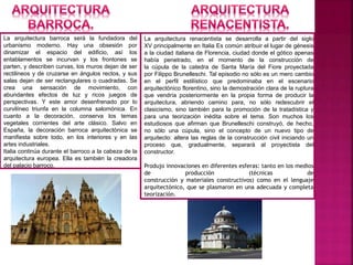 La arquitectura barroca será la fundadora del
urbanismo moderno. Hay una obsesión por
dinamizar el espacio del edificio, así los
entablamentos se incurvan y los frontones se
parten, y describen curvas, los muros dejan de ser
rectilineos y de cruzarse en ángulos rectos, y sus
salas dejan de ser rectangulares o cuadradas. Se
crea una sensación de movimiento, con
abundantes efectos de luz y ricos juegos de
perspectivas. Y este amor desenfrenado por lo
curvilíneo triunfa en la columna salomónica. En
cuanto a la decoración, conserva los temas
vegetales corrientes del arte clásico. Salvo en
España, la decoración barroca arquitectónica se
manifiesta sobre todo, en los interiores y en las
artes industriales.
Italia continúa durante el barroco a la cabeza de la
arquitectura europea. Ella es también la creadora
del palacio barroco.
La arquitectura renacentista se desarrolla a partir del siglo
XV principalmente en Italia Es común atribuir el lugar de génesis
a la ciudad italiana de Florencia, ciudad donde el gótico apenas
había penetrado, en el momento de la construcción de
la cúpula de la catedra de Santa María del Fiore proyectada
por Filippo Brunelleschi. Tal episodio no sólo es un mero cambio
en el perfil estilístico que predominaba en el escenario
arquitectónico florentino, sino la demostración clara de la ruptura
que vendría posteriormente en la propia forma de producir la
arquitectura, abriendo camino para, no sólo redescubrir el
clasicismo, sino también para la promoción de la tratadística y
para una teorización inédita sobre el tema. Son muchos los
estudiosos que afirman que Brunelleschi construyó, de hecho,
no sólo una cúpula, sino el concepto de un nuevo tipo de
arquitecto: altera las reglas de la construcción civil iniciando un
proceso que, gradualmente, separará al proyectista del
constructor.
Produjo innovaciones en diferentes esferas: tanto en los medios
de producción (técnicas de
construcción y materiales constructivos) como en el lenguaje
arquitectónico, que se plasmaron en una adecuada y completa
teorización.
 