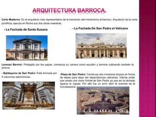 Carlo Maderna: Es el arquitecto más representativo de la transición del manierismo al barroco. Arquitecto de la corte
pontificia, ejecuta en Roma sus dos obras maestras.
- La Fachada De San Pedro el Vaticano
Lorenzo Bernini: Protegido por los papas, comienza su carrera como escultor y termina cultivando también la
pintura.
- Baldaquino de San Pedro: Está formada por
4 columnas salomónicas.
-Plaza de San Pedro: Construye dos inmensos brazos en forma
de elipse para tapar las dependencias vaticanas. Intenta evitar
que exista una visión frontal de San Pedro ya que así la fachada
taparía la cúpula. Por ello fue un error abrir la avenida de la
Conziliazione.
- La Fachada de Santa Susana
 