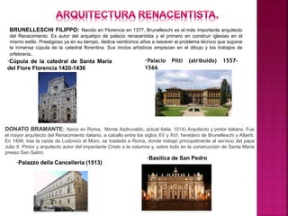 BRUNELLESCHI FILIPPO: Nacido en Florencia en 1377, Brunelleschi es el más importante arquitecto
del Renacimiento. Es autor del arquetipo de palacio renacentista y el primero en construir iglesias en el
mismo estilo. Prestigioso ya en su tiempo, dedica veinticinco años a resolver el problema técnico que supone
la inmensa cúpula de la catedral florentina. Sus inicios artísticos empiezan en el dibujo y los trabajos de
orfebrería.
·Cúpula de la catedral de Santa María
del Fiore Florencia 1420-1436
·Palacio Pitti (atribuido) 1557-
1566
DONATO BRAMANTE: Nacio en Roma, Monte Asdruvaldo, actual Italia, 1514) Arquitecto y pintor italiano. Fue
el mayor arquitecto del Renacimiento italiano, a caballo entre los siglos XV y XVI, heredero de Brunelleschi y Alberti,
En 1499, tras la caída de Ludovico el Moro, se trasladó a Roma, donde trabajó principalmente al servicio del papa
Julio II. Pintor y arquitecto autor del impactante Cristo a la columna y, sobre todo en la construcción de Santa Maria
presso San Satiro.
·Palazzo della Cancelleria (1513)
·Basilica de San Pedro
 