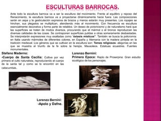 Ante todo la escultura barroca va a ser la escultura del movimiento. Frente al equilibro y reposo del
Renacimiento, la escultura barroca va a proyectarse dinámicamente hacia fuera. Las composiciones
serán en aspa y la gesticulación expresiva de brazos y manos estarán muy presentes. Los ropajes se
hinchan, sus plegados se multiplican, atendiendo más al movimiento. Con frecuencia es escultura
esencialmente decorativa y forma parte de retablos. Un deseo de pictoricismo y de naturalismo hará que
las superficies se traten de modos diversos, procurando que el mármol o el bronce reproduzcan las
diversas calidades de las cosas. Se contraponen superficies pulidas a otras someramente desbastadas.
Se interpretarán expresiones muy exaltadas como “éxtasis místicos”. También se busca la policromía:
en Italia usando mármoles de diferentes colores, en España y Alemania con la madera pintada en la
tradición medieval. Los géneros que se cultivan en la escultura son: Temas religiosos: alegorías en las
que se muestra el triunfo de la fe sobre la herejía. Mausoleos. Estatuas ecuestres. Fuentes
monumentales.
Stefano Maderno:
-Cuerpo de Santa Cecilia: Cultiva por vez
primera el culto naturalista, reproduciendo el cuerpo
de la santa tal y como se lo encontró en las
catacumbas.
Lorenzo Bernini:
Primera Epoca: Rapto de Proserpina: Gran estudio
sicológico de los personajes.
Lorenzo Bernini:
-Apolo y Dafne.
 