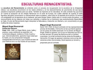 La escultura del Renacimiento se entiende como un proceso de recuperación de la escultura de la Antigüedad
clásica. Los escultores encontraron en los restos artísticos y en los descubrimientos de yacimientos de esa época
pasada la inspiración perfecta para sus obras. También se inspiraron en la naturaleza. En este contexto hay que tener
en cuenta la excepción de los artistas flamencos en el norte de Europa, los cuales además de superar el estilo
figurativo del gótico promovieron un Renacimiento ajeno al italiano, sobre todo en el apartado de la pintura. El renacer
a la antigüedad con el abandono de lo medieval, que para Giorgio Vasari «había sido un mundo propio de godos», y el
reconocimiento de los clásicos con todas sus variantes y matices fue un fenómeno casi exclusivamente desarrollado
en Italia. El arte del Renacimiento logró interpretar la Naturaleza y traducirla con libertad y con conocimiento en gran
multitud de obras maestras.
Miguel Ángel Buonarroti
Piedad del Vaticano
Pietà 1498 -1499: La Virgen María, joven, bella y
piadosa, cuyas vestiduras se expanden con
numerosos pliegues, sostiene a Cristo muerto y
que, intencionadamente, aparenta mayor edad que
la madre, en una composición triangular
sosegada,llena de ternura y que muestra el dolor de
una madre al ver a su hijo muerto en sus brazos.
Miguel Ángel Buonarroti
David 1501-1504: El David contrasta con las representaciones
previas de Donatello y Verrocchio en las que David aparece
con el cuerpo de Goliat asesinado. En la versión de Miguel
Ángel, Goliat no aparece, por lo que se interpreta que aún no
ha sido vencido. El cuerpo de David es el de un hombre
musculoso, no el del muchacho de las obras de Donatello y
Verrocchio. En lugar de aparecer victorioso como en las dos
versiones antes mencionadas, David aparece en tensión y
preparado para el combate.
 