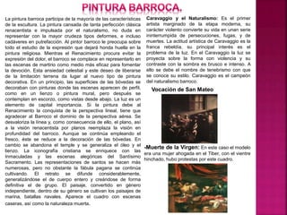 La pintura barroca participa de la mayoría de las características
de la escultura. La pintura cansada de tanta perfección clásica
renacentista e impulsada por el naturalismo, no duda en
representar con la mayor crudeza tipos deformes, e incluso
cadáveres en putrefacción. Al pintor barroco le preocupa sobre
todo el estudio de la expresión que dejará honda huella en la
pintura religiosa. Mientras el Renacimiento procura evitar la
expresión del dolor, el barroco se complace en representarlo en
las escenas de martirio como medio más eficaz para fomentar
la devoción. Esta ansiedad celestial y este deseo de liberarse
de la limitación terrena da lugar al nuevo tipo de pintura
decorativa. En un principio, las superficies de las bóvedas se
decoraban con pinturas donde las escenas aparecen de perfil,
como en un lienzo o pintura mural, pero después se
contemplan en escorzo, como vistas desde abajo. La luz es un
elemento de capital importancia. Si la pintura debe al
Renacimiento la conquista de la perspectiva lineal, tiene que
agradecer al Barroco el dominio de la perspectiva aérea. Se
desvaloriza la línea y, como consecuencia de ello, el plano, así
a la visión renacentista por planos reemplaza la visión en
profundidad del barroco. Aunque se continúa empleando el
fresco, éste se reduce a la decoración de las bóvedas. En
cambio se abandona el temple y se generaliza el óleo y el
lienzo. La iconografía cristiana se enriquece con las
Inmaculadas y las escenas alegóricas del Santísimo
Sacramento. Las representaciones de santos se hacen más
numerosas, pero no obstante la fábula pagana se continúa
cultivando. El retrato se difunde considerablemente,
generalizándose el de cuerpo entero y creándose de forma
definitiva el de grupo. El paisaje, convertido en género
independiente, dentro de su género se cultivan los paisajes de
marina, batallas navales. Aparece el cuadro con escenas
caseras, así como la naturaleza muerta.
Caravaggio y el Naturalismo: Es el primer
artista marginado de la etapa moderna, su
carácter violento convierte su vida en unan serie
ininterrumpida de persecuciones, fugas, y de
muertes. La actitud artística de Caravaggio es la
franca rebeldía, su principal interés es el
problema de la luz. En el Caravaggio la luz se
proyecta sobre la forma con violencia y su
contraste con la sombra es brusco e intenso. A
ello se debe el nombre de tenebrismo con que
se conoce su estilo. Caravaggio es el campeón
del naturalismo barroco.
Vocación de San Mateo
-Muerte de la Virgen: En este caso el modelo
era una mujer ahogada en el Tiber, con el vientre
hinchado, hubo protestas por este cuadro.
 