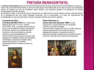 La pintura renacentista abarca el período de la historia del arte europeo entre el arte de la Edad Media y el barroco.
Como todo el arte del Renacimiento, la pintura de esta época está relacionada con la idea de volver a la antigüedad
clásica, el impacto que tuvo el humanismo sobre artistas y sus patronos, gracias a la adquisición de nuevas
sensibilidades y técnicas artísticas.
Se considera a Italia la cuna de la pintura renacentista al confluir allí las nuevas técnicas (como el descubrimiento
de la perspectiva) con una nueva ideología humanista. Allí se conservaban a la vista los monumentos de
la Antigüedad a la que se quería hacer renacer, buscando modelos de armonía y belleza.
Leonardo da Vinci
La Gioconda1503-1519: Es un óleo sobre
tabla de álamo de 77 × 53 cm, pintado
entre 1503 y 1519,​ y retocado varias veces por
el autor. Se considera el ejemplo más logrado
de sfumato, técnica muy característica de
Leonardo, si bien actualmente su colorido
original es menos perceptible por el
oscurecimiento de los barnices. El cuadro está
protegido por múltiples sistemas de seguridad y
ambientado a temperatura estable para su
preservación óptima. Es revisado
constantemente para verificar y prevenir su
deterioro
Paolo Veronese, h.
Jesús entre los doctores 1560: La obra
representa un asunto habitual en la iconografía
cristiana, pues ilustra el pasaje
homónimo del evangelio de Lucas (2, 41-50), donde se
relata la presencia de Jesús entre los rabíes, o
exégetas del judaísmo, a quienes vence en la
disquisición teológica, aspecto que se señala al situar a
Cristo en lo alto del centro axial de la composición.
 