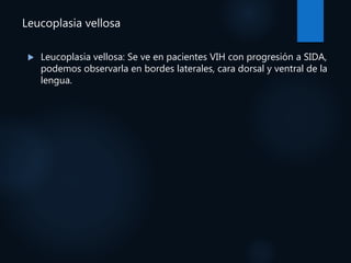 Leucoplasia vellosa
 Leucoplasia vellosa: Se ve en pacientes VIH con progresión a SIDA,
podemos observarla en bordes laterales, cara dorsal y ventral de la
lengua.
 
