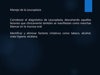 Manejo de la Leucoplasia
Corroborar el diagnóstico de Leucoplasia, descartando aquellas
lesiones que clínicamente también se manifiestan como manchas
blancas en la mucosa oral.
Identificar y eliminar factores irritativos como tabaco, alcohol,
mala higiene, etcétera.
 