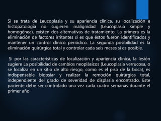 Si se trata de Leucoplasia y su apariencia clínica, su localización e
histopatología no sugieren malignidad (Leucoplasia simple y
homogénea), existen dos alternativas de tratamiento. La primera es la
eliminación de factores irritantes si es que éstos fueron identificados y
mantener un control clínico periódico. La segunda posibilidad es la
eliminación quirúrgica total y controlar cada seis meses si es posible.
Si por las características de localización y apariencia clínica, la lesión
sugiere La posibilidad de cambios neoplásicos (Leucoplasia verrucosa, o
se localiza en un sitio de alto riesgo, como es el piso de la boca), es
indispensable biopsiar y realizar la remoción quirúrgica total,
independiente del grado de severidad de displasia encontrado. Este
paciente debe ser controlado una vez cada cuatro semanas durante el
primer año
 