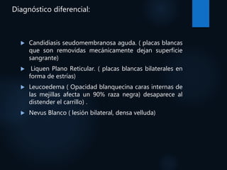 Diagnóstico diferencial:
 Candidiasis seudomembranosa aguda. ( placas blancas
que son removidas mecánicamente dejan superficie
sangrante)
 Liquen Plano Reticular. ( placas blancas bilaterales en
forma de estrías)
 Leucoedema ( Opacidad blanquecina caras internas de
las mejillas afecta un 90% raza negra) desaparece al
distender el carrillo) .
 Nevus Blanco ( lesión bilateral, densa velluda)
 
