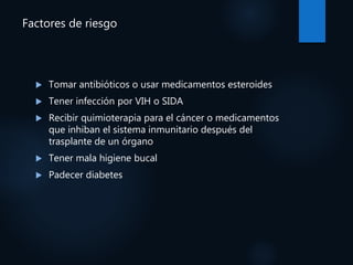 Factores de riesgo
 Tomar antibióticos o usar medicamentos esteroides
 Tener infección por VIH o SIDA
 Recibir quimioterapia para el cáncer o medicamentos
que inhiban el sistema inmunitario después del
trasplante de un órgano
 Tener mala higiene bucal
 Padecer diabetes
 