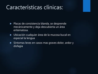 Características clínicas:
 Placas de consistencia blanda, se desprende
mecánicamente y deja descubierta un área
eritematosa.
 Ubicación cualquier área de la mucosa bucal en
especial la lengua
 Síntomas leves en casos mas graves dolor, ardor y
disfagia
 