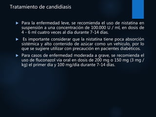 Tratamiento de candidiasis
 Para la enfermedad leve, se recomienda el uso de nistatina en
suspensión a una concentración de 100.000 U / ml, en dosis de
4 - 6 ml cuatro veces al día durante 7-14 días.
 Es importante considerar que la nistatina tiene poca absorción
sistémica y alto contenido de azúcar como un vehículo, por lo
que se sugiere utilizar con precaución en pacientes diabéticos.
 Para casos de enfermedad moderada a grave, se recomienda el
uso de fluconazol vía oral en dosis de 200 mg o 150 mg (3 mg /
kg) el primer día y 100 mg/día durante 7-14 días.
 