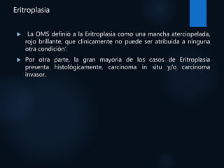 Eritroplasia
 La OMS definió a la Eritroplasia como una mancha aterciopelada,
rojo brillante, que clínicamente no puede ser atribuida a ninguna
otra condición'.
 Por otra parte, la gran mayoría de los casos de Eritroplasia
presenta histológicamente, carcinoma in situ y/o carcinoma
invasor.
 