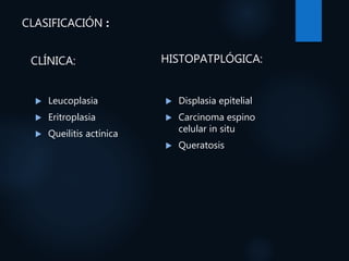 CLASIFICACIÓN :
CLÍNICA:
 Leucoplasia
 Eritroplasia
 Queilitis actínica
HISTOPATPLÓGICA:
 Displasia epitelial
 Carcinoma espino
celular in situ
 Queratosis
 