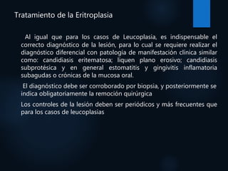 Tratamiento de la Eritroplasia
Al igual que para los casos de Leucoplasia, es indispensable el
correcto diagnóstico de la lesión, para lo cual se requiere realizar el
diagnóstico diferencial con patología de manifestación clínica similar
como: candidiasis eritematosa; liquen plano erosivo; candidiasis
subprotésica y en general estomatitis y gingivitis inflamatoria
subagudas o crónicas de la mucosa oral.
El diagnóstico debe ser corroborado por biopsia, y posteriormente se
indica obligatoriamente la remoción quirúrgica
Los controles de la lesión deben ser periódicos y más frecuentes que
para los casos de leucoplasias
 