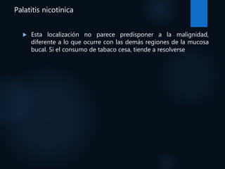 Palatitis nicotínica
 Esta localización no parece predisponer a la malignidad,
diferente a lo que ocurre con las demás regiones de la mucosa
bucal. Si el consumo de tabaco cesa, tiende a resolverse
 