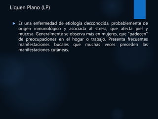Liquen Plano (LP)
 Es una enfermedad de etiología desconocida, probablemente de
origen inmunológico y asociada al stress, que afecta piel y
mucosa. Generalmente se observa más en mujeres, que "padecen"
de preocupaciones en el hogar o trabajo. Presenta frecuentes
manifestaciones bucales que muchas veces preceden las
manifestaciones cutáneas.
 