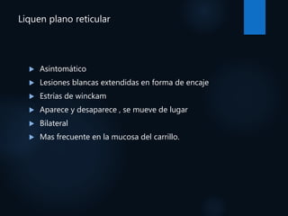 Liquen plano reticular
 Asintomático
 Lesiones blancas extendidas en forma de encaje
 Estrías de winckam
 Aparece y desaparece , se mueve de lugar
 Bilateral
 Mas frecuente en la mucosa del carrillo.
 