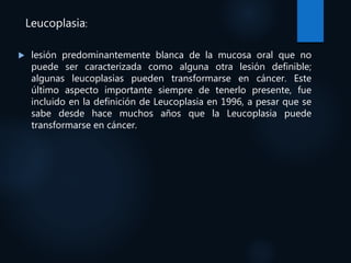 Leucoplasia:
 lesión predominantemente blanca de la mucosa oral que no
puede ser caracterizada como alguna otra lesión definible;
algunas leucoplasias pueden transformarse en cáncer. Este
último aspecto importante siempre de tenerlo presente, fue
incluido en la definición de Leucoplasia en 1996, a pesar que se
sabe desde hace muchos años que la Leucoplasia puede
transformarse en cáncer.
 