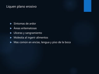 Liquen plano erosivo
 Síntomas de ardor
 Áreas eritematosas
 Ulceras y sangramiento
 Molestia al ingerir alimentos
 Mas común en encías, lengua y piso de la boca
 