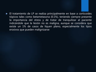  El tratamiento de LP se realiza principalmente en base a corticoides
tópicos tales como betametasona (0.1%), teniendo siempre presente
la importancia del stress y de tratar de tranquilizar al paciente
indicándole que la lesión no es maligna, aunque se considera que
existe un 1% de casos de liquen plano, especialmente los tipos
erosivos que pueden malignizarse
 