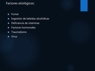 Factores etiológicos:
 Fumar
 Ingestión de bebidas alcohólicas
 Deficiencia de vitaminas
 Factores hormonales
 Traumatismo
 Virus
 