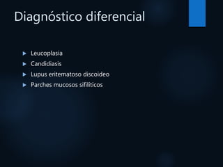 Diagnóstico diferencial
 Leucoplasia
 Candidiasis
 Lupus eritematoso discoideo
 Parches mucosos sifilíticos
 