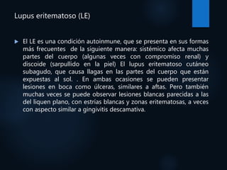 Lupus eritematoso (LE)
 El LE es una condición autoinmune, que se presenta en sus formas
más frecuentes de la siguiente manera: sistémico afecta muchas
partes del cuerpo (algunas veces con compromiso renal) y
discoide (sarpullido en la piel) El lupus eritematoso cutáneo
subagudo, que causa llagas en las partes del cuerpo que están
expuestas al sol. . En ambas ocasiones se pueden presentar
lesiones en boca como úlceras, similares a aftas. Pero también
muchas veces se puede observar lesiones blancas parecidas a las
del liquen plano, con estrías blancas y zonas eritematosas, a veces
con aspecto similar a gingivitis descamativa.
 