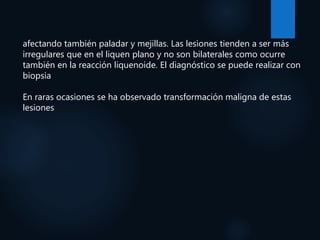 afectando también paladar y mejillas. Las lesiones tienden a ser más
irregulares que en el liquen plano y no son bilaterales como ocurre
también en la reacción liquenoide. El diagnóstico se puede realizar con
biopsia
En raras ocasiones se ha observado transformación maligna de estas
lesiones
 