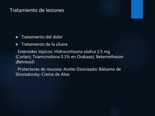 Tratamiento de lesiones
 Tratamiento del dolor
 Tratamiento de la úlcera
. Esteroides tópicos: Hidrocortisona sódica 2.5 mg
(Corlan); Triamcinolona 0.1% en Orabase); Betamethason
(Betnesol)
. Protectores de mucosa: Aceite Ozonizado; Bálsamo de
Shostakovky; Crema de Aloe
 