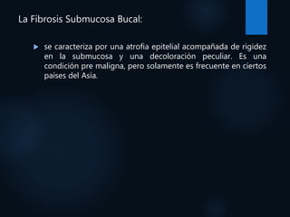 La Fibrosis Submucosa Bucal:
 se caracteriza por una atrofia epitelial acompañada de rigidez
en la submucosa y una decoloración peculiar. Es una
condición pre maligna, pero solamente es frecuente en ciertos
países del Asía.
 