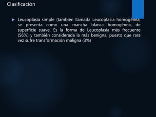 Clasificación
 Leucoplasia simple (también llamada Leucoplasia homogénea,
se presenta como una mancha blanca homogénea, de
superficie suave. Es la forma de Leucoplasia más frecuente
(56%) y también considerada la más benigna, puesto que rara
vez sufre transformación maligna (3%)
 