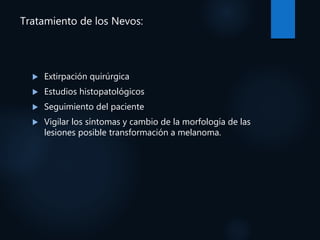 Tratamiento de los Nevos:
 Extirpación quirúrgica
 Estudios histopatológicos
 Seguimiento del paciente
 Vigilar los síntomas y cambio de la morfología de las
lesiones posible transformación a melanoma.
 