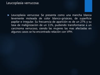 Leucoplasia verrucosa:
 Leucoplasia verrucosa: Se presenta como una mancha blanca
levemente moteada de color blanco-grisáceo, de superficie
papilar e irregular. Su frecuencia de aparición es de un 27% y su
tasa de malignización de un 11%, pudiendo transformarse a un
carcinoma verrucoso, siendo las mujeres las mas afectadas en
algunos casos se ha encontrado relación con VPH.
 
