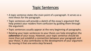 Topic Sentences
• A topic sentence states the main point of a paragraph. It serves as a
mini-thesis for the paragraph.
• Topic sentences will provide a sketch of the essay’s argument that
help protect your readers from confusion by guiding them through
the argument.
• Topic sentences usually appear at the very beginning of paragraphs.
• Relating your topic sentences to your thesis can help strengthen the
coherence of your essay. However, your topic sentence should do
more than just establish a connection between your paragraph and
your thesis. It also contributes to the development of your argument
by moving it that one extra step forward.
 