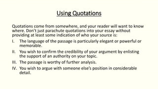 Using Quotations
Quotations come from somewhere, and your reader will want to know
where. Don’t just parachute quotations into your essay without
providing at least some indication of who your source is:
I. The language of the passage is particularly elegant or powerful or
memorable.
II. You wish to confirm the credibility of your argument by enlisting
the support of an authority on your topic.
III. The passage is worthy of further analysis.
IV. You wish to argue with someone else’s position in considerable
detail.
 