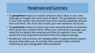Paraphrase and Summary
• To paraphrase means to restate someone else’s ideas in your own
language at roughly the same level of detail. The paraphrase must be
in your own words. You must do more than merely substitute phrases
here and there. You must also create your own sentence structures.
• To summarize means to reduce the most essential points of someone
else’s work into a shorter form. When you summarize a passage, you
need first to absorb the meaning and then to capture in your own
words the most important elements from the original passage
• Paraphrase and summary are indispensable in argumentative papers
because they allow you to include other people’s ideas without
cluttering up your paragraphs with quotations.
 