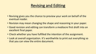 Revising and Editing
• Revising gives you the chance to preview your work on behalf of the
eventual reader.
• Revision may mean changing the shape and reasoning in your paper.
• Good revision and editing can transform a mediocre first draft into an
excellent final paper.
• Check whether you have fulfilled the intention of the assignment.
• Look at overall organization. It’s worthwhile to print out everything so
that you can view the entire document.
 
