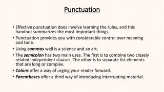 Punctuation
• Effective punctuation does involve learning the rules, and this
handout summarizes the most important things.
• Punctuation provides you with considerable control over meaning
and tone.
• Using commas well is a science and an art.
• The semicolon has two main uses. The first is to combine two closely
related independent clauses. The other is to separate list elements
that are long or complex.
• Colons offer a way of urging your reader forward.
• Parentheses offer a third way of introducing interrupting material.
 