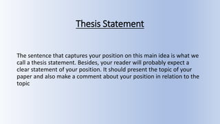 Thesis Statement
The sentence that captures your position on this main idea is what we
call a thesis statement. Besides, your reader will probably expect a
clear statement of your position. It should present the topic of your
paper and also make a comment about your position in relation to the
topic
 