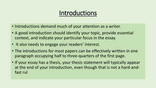 Introductions
• Introductions demand much of your attention as a writer.
• A good introduction should identify your topic, provide essential
context, and indicate your particular focus in the essay.
• It also needs to engage your readers’ interest.
• The introductions for most papers can be effectively written in one
paragraph occupying half to three-quarters of the first page.
• If your essay has a thesis, your thesis statement will typically appear
at the end of your introduction, even though that is not a hard-and-
fast rul
 