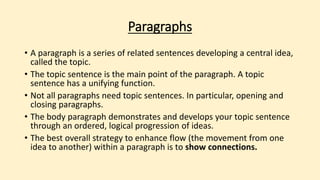 Paragraphs
• A paragraph is a series of related sentences developing a central idea,
called the topic.
• The topic sentence is the main point of the paragraph. A topic
sentence has a unifying function.
• Not all paragraphs need topic sentences. In particular, opening and
closing paragraphs.
• The body paragraph demonstrates and develops your topic sentence
through an ordered, logical progression of ideas.
• The best overall strategy to enhance flow (the movement from one
idea to another) within a paragraph is to show connections.
 
