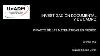 INVESTIGACIÓN DOCUMENTAL
Y DE CAMPO
IMPACTO DE LAS MATEMÁTICAS EN MÉXICO
Elizabeth León Durán
Informe final
 