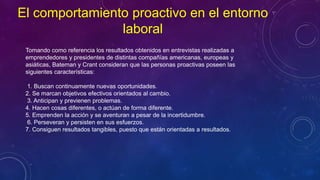 Tomando como referencia los resultados obtenidos en entrevistas realizadas a
emprendedores y presidentes de distintas compañías americanas, europeas y
asiáticas, Bateman y Crant consideran que las personas proactivas poseen las
siguientes características:
1. Buscan continuamente nuevas oportunidades.
2. Se marcan objetivos efectivos orientados al cambio.
3. Anticipan y previenen problemas.
4. Hacen cosas diferentes, o actúan de forma diferente.
5. Emprenden la acción y se aventuran a pesar de la incertidumbre.
6. Perseveran y persisten en sus esfuerzos.
7. Consiguen resultados tangibles, puesto que están orientadas a resultados.
El comportamiento proactivo en el entorno
laboral
 