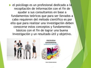  el psicólogo es un profesional dedicado a la
recopilación de información con el fin de
ayudar a sus consultantes en base a
fundamentos teóricos que para ser llevados a
cabo requieren del método científico es por
ello que para realizar una investigación deben
conocerse estos conceptos y fundamentos
básicos con el fin de lograr una buena
investigación y un resultado útil y objetivo.
 