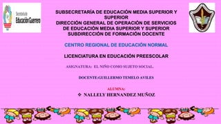 SUBSECRETARÍA DE EDUCACIÓN MEDIA SUPERIOR Y
SUPERIOR
DIRECCIÓN GENERAL DE OPERACIÓN DE SERVICIOS
DE EDUCACIÓN MEDIA SUPERIOR Y SUPERIOR
SUBDIRECCIÓN DE FORMACIÓN DOCENTE
CENTRO REGIONAL DE EDUCACIÓN NORMAL
LICENCIATURA EN EDUCACIÓN PREESCOLAR
ASIGNATURA: EL NIÑO COMO SUJETO SOCIAL.
DOCENTE:GUILLERMO TEMELO AVILES
ALUMNA:
 NALLELY HERNANDEZ MUÑOZ
 