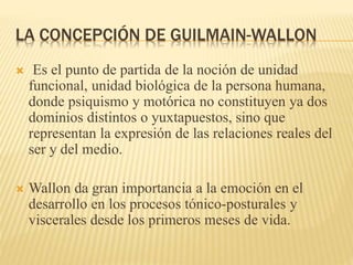 LA CONCEPCIÓN DE GUILMAIN-WALLON
 Es el punto de partida de la noción de unidad
funcional, unidad biológica de la persona humana,
donde psiquismo y motórica no constituyen ya dos
dominios distintos o yuxtapuestos, sino que
representan la expresión de las relaciones reales del
ser y del medio.
 Wallon da gran importancia a la emoción en el
desarrollo en los procesos tónico-posturales y
viscerales desde los primeros meses de vida.
 
