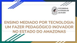 ENSINO MEDIADO POR TECNOLOGIA:
UM FAZER PEDAGÓGICO INOVADOR
NO ESTADO DO AMAZONAS
 
